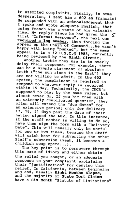 to assorted complaints. Finally, in some desperation, I sent him a 602 en francais! He responded with an acknowledgement that I spoke and wrote adequate English, that using French was a waste of his valuable time. My reply? Since he had given the first "Informal Response”, the next one Iequired a log number, thus forcing the appeal up the Chain of Command...he wasn’t happy with being "punked", but the same Appeal is in a 42 U.S.C.§ 1983, currently being reviewed by the Ninth Circuit.  Another tactic they use is to overly delay their response. For example, there can be a simple statement of absolute truth ("the sun rises in the East") they are not willing to admit. In the 602 system, the complainant is required to respond to whatever reply is received within 15 day. Technically, the CDCR’s supposed to play by the same rules, but almost never do. If you hit then with an extremely complicated question, they often will extend the "due dates" for an extensive period; only for delivery 17, 18, 21 days past the date of their having signed the 602. In this instance, if the staff member is willing to do so, have them sign the form with a "Delivery Date". This will usually only be useful for one or two times, because the Staff will catch heat for subverting the other Staff’s subversion (yeah, it becomes a childish soap opera...).  The key point is to persevere through this maze of idiocy and either obtain the relief you sought, or an adequate response to your complaint explaining their "justification" for denying this relief. In California, between beginning and end, usually Eight Months Elapse, and the majority of State Tort Claims have a Six Month "Statute of Limitations"  